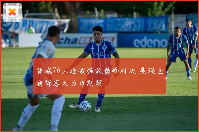 费城76人迎战强敌巅峰对决 展现全新阵容火力与默契