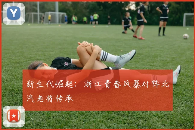 新生代崛起：浙江青春风暴对阵北汽老将传承