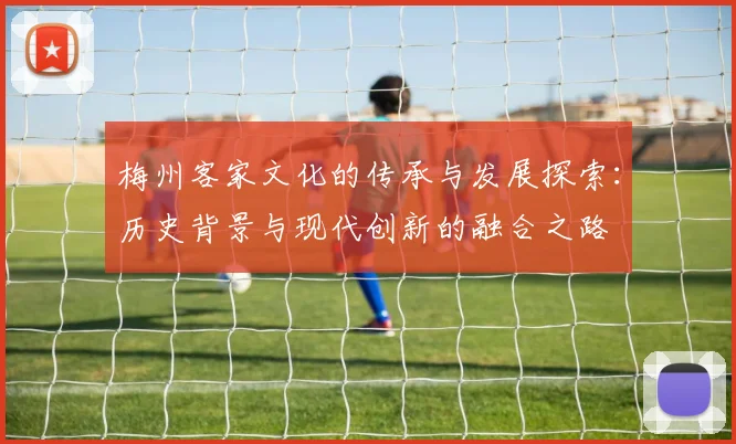 梅州客家文化的传承与发展探索：历史背景与现代创新的融合之路