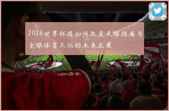 2026世界杯将如何改变足球格局与全球体育文化的未来发展