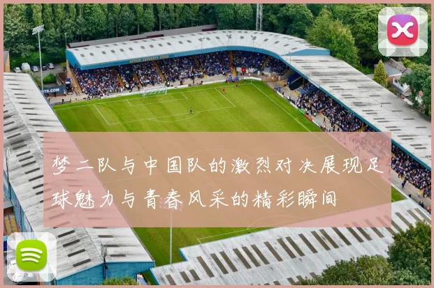 梦二队与中国队的激烈对决展现足球魅力与青春风采的精彩瞬间
