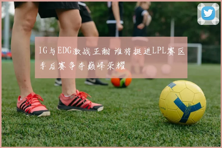 IG与EDG激战正酣 谁将挺进LPL赛区季后赛争夺巅峰荣耀