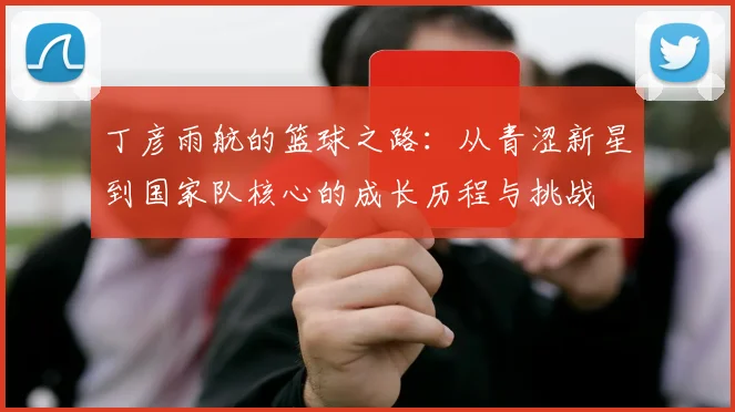 丁彦雨航的篮球之路：从青涩新星到国家队核心的成长历程与挑战