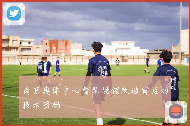 南京奥体中心智慧场馆改造背后的技术密码