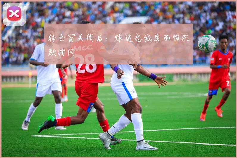 转会窗关闭后，球迷忠诚度面临沉默拷问