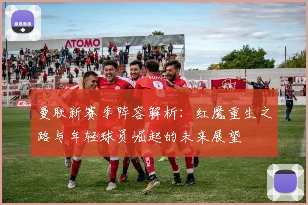 曼联新赛季阵容解析：红魔重生之路与年轻球员崛起的未来展望